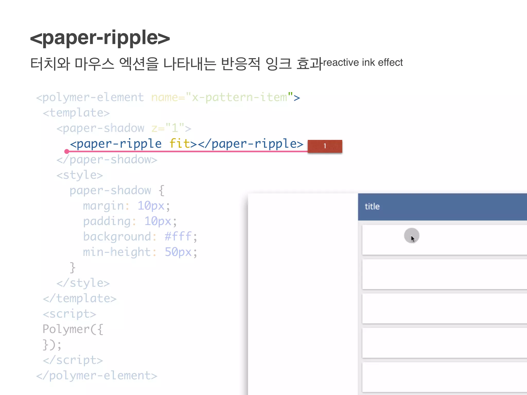 터치와 마우스 엑션을 나타내는 반응적 잉크 효과reactive ink effect
<paper-ripple>
<polymer-element name="x-pattern-item">
<template>
<paper-shadow z="1">
<paper-ripple fit></paper-ripple>
</paper-shadow>
<style>
paper-shadow {
margin: 10px;
padding: 10px;
background: #fff;
min-height: 50px;
}
</style>
</template>
<script>
Polymer({
});
</script>
</polymer-element>
1
 