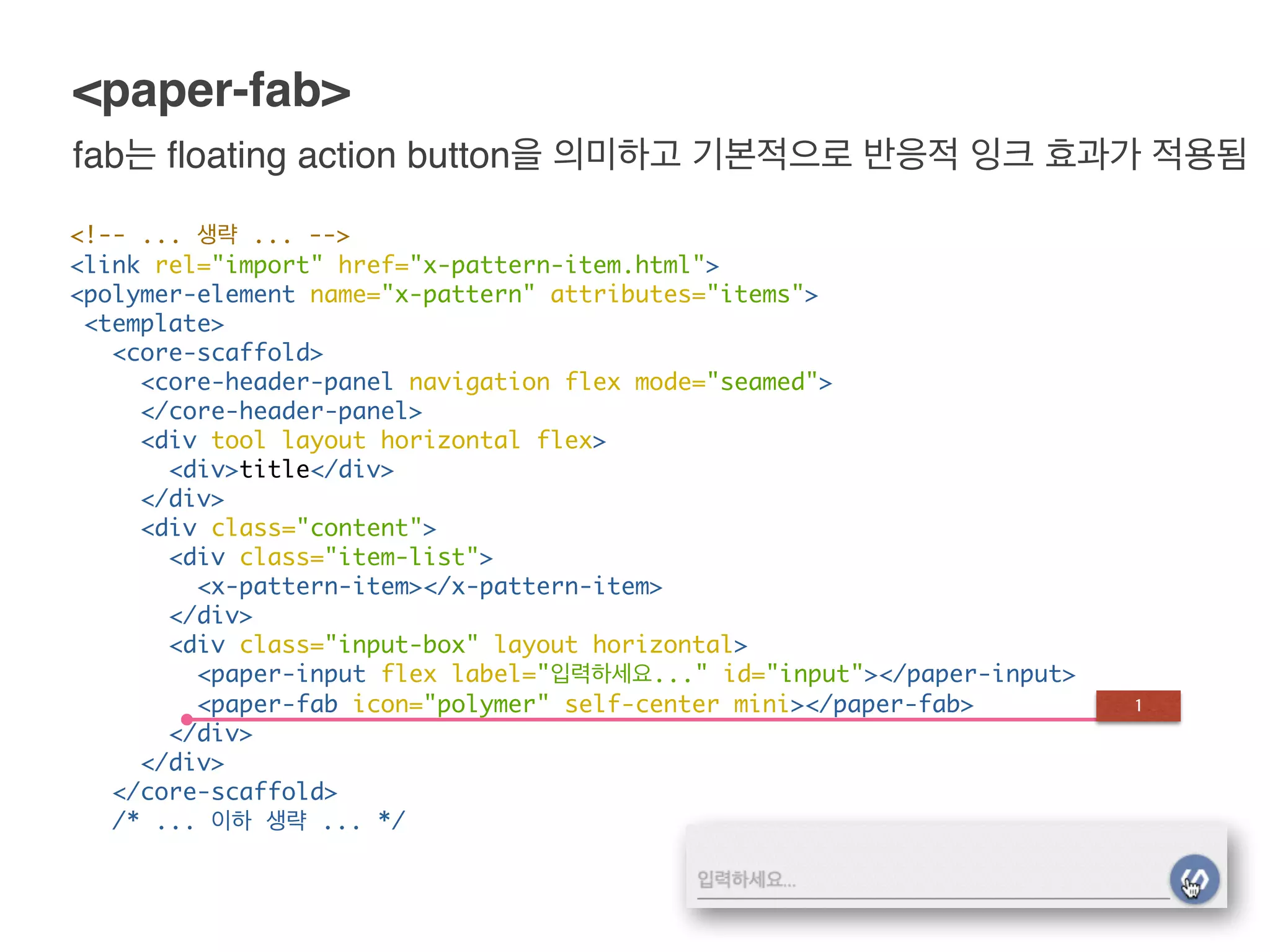 <!-- ... 생략 ... -->
<link rel="import" href="x-pattern-item.html">
<polymer-element name="x-pattern" attributes="items">
<template>
<core-scaffold>
<core-header-panel navigation flex mode="seamed">
</core-header-panel>
<div tool layout horizontal flex>
<div>title</div>
</div>
<div class="content">
<div class="item-list">
<x-pattern-item></x-pattern-item>
</div>
<div class="input-box" layout horizontal>
<paper-input flex label="입력하세요..." id="input"></paper-input>
<paper-fab icon="polymer" self-center mini></paper-fab>
</div>
</div>
</core-scaffold>
/* ... 이하 생략 ... */
<paper-fab>
fab는 floating action button을 의미하고 기본적으로 반응적 잉크 효과가 적용됨
1
 