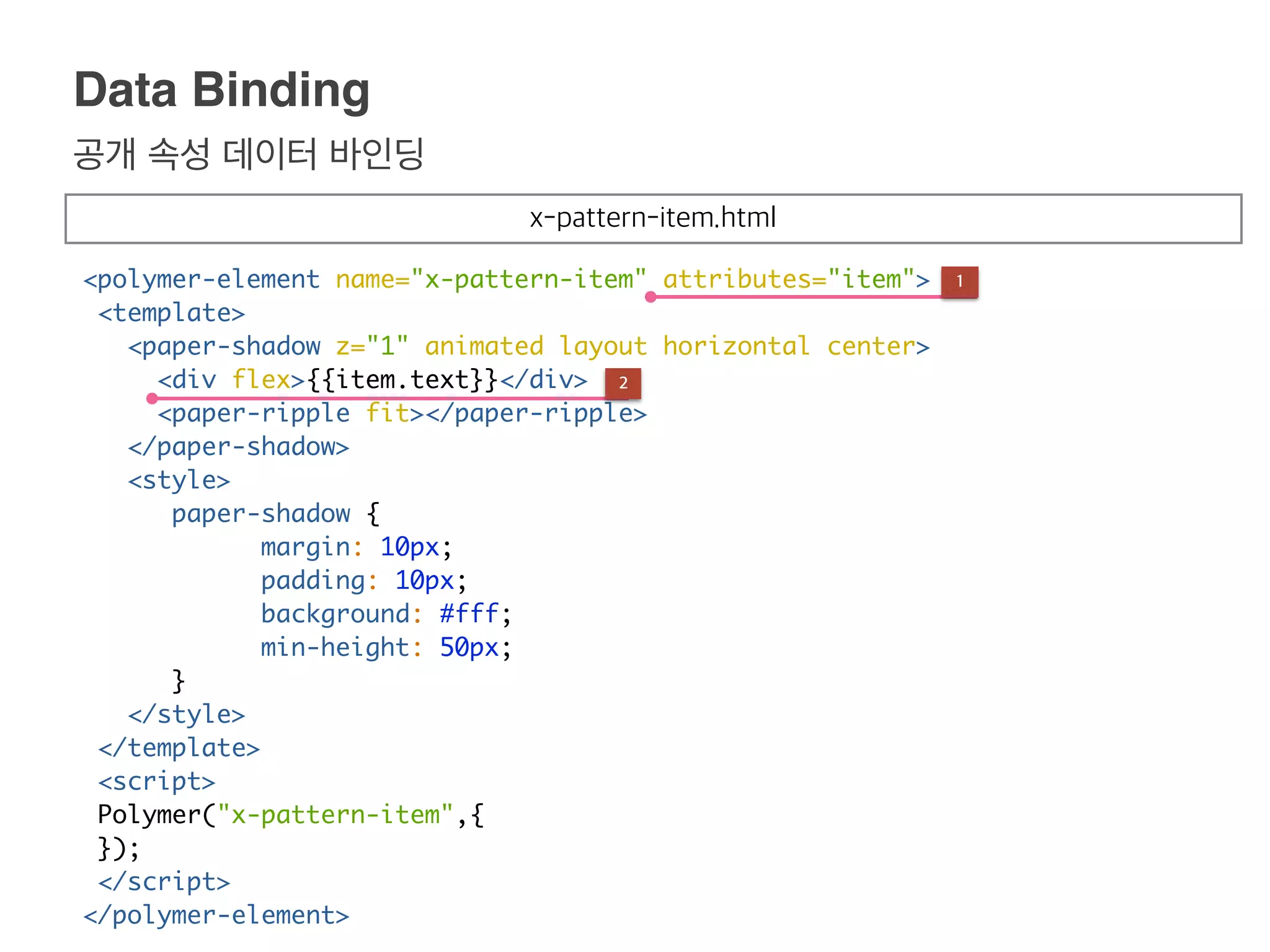 공개 속성 데이터 바인딩
Data Binding
<polymer-element name="x-pattern-item" attributes="item">
<template>
<paper-shadow z="1" animated layout horizontal center>
<div flex>{{item.text}}</div>
<paper-ripple fit></paper-ripple>
</paper-shadow>
<style>
paper-shadow {
margin: 10px;
padding: 10px;
background: #fff;
min-height: 50px;
}
</style>
</template>
<script>
Polymer("x-pattern-item",{
});
</script>
</polymer-element>
1
2
x-pattern-item.html
 