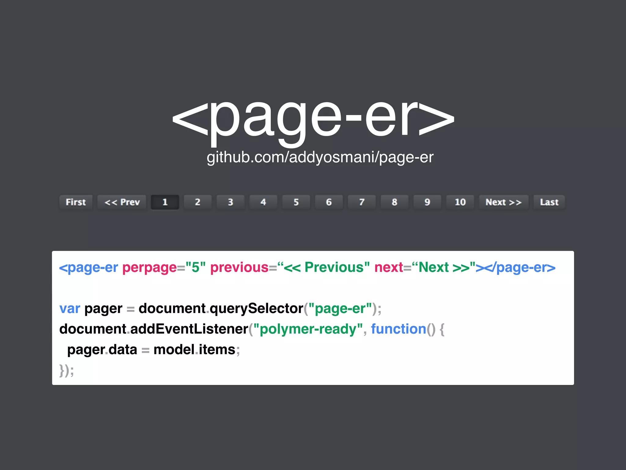 <page-er>github.com/addyosmani/page-er
<page-er perpage="5" previous=“<< Previous" next=“Next >>"></page-er>
var pager = document.querySelector("page-er");
document.addEventListener("polymer-ready", function() {
pager.data = model.items;
});
 