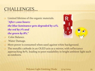 CHALLENGES…
 Limited lifetime of the organic materials.
"After 1,000 hours:
the blue luminance gets degraded by 12%,
the red by 7% and
the green by 8%.”
 Color Balance.
 Water Damage.
 More power is consumed when used against white background.
 The metallic cathode in an OLED acts as a mirror, with reflectance
approaching 80%, leading to poor readability in bright ambient light such
as outdoors.
21Polymer Light Emitting Diode 5/14/2014
 