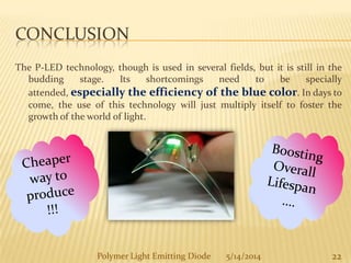 CONCLUSION
The P-LED technology, though is used in several fields, but it is still in the
budding stage. Its shortcomings need to be specially
attended, especially the efficiency of the blue color. In days to
come, the use of this technology will just multiply itself to foster the
growth of the world of light.
22Polymer Light Emitting Diode 5/14/2014
 