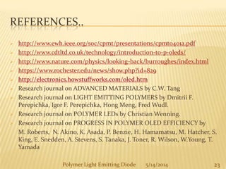 REFERENCES..
 http://www.ewh.ieee.org/soc/cpmt/presentations/cpmt0401a.pdf
 http://www.cdtltd.co.uk/technology/introduction-to-p-oleds/
 http://www.nature.com/physics/looking-back/burroughes/index.html
 https://www.rochester.edu/news/show.php?id=829
 http://electronics.howstuffworks.com/oled.htm
 Research journal on ADVANCED MATERIALS by C.W. Tang
 Research journal on LIGHT EMITTING POLYMERS by Dmitrii F.
Perepichka, Igor F. Perepichka, Hong Meng, Fred Wudl.
 Research journal on POLYMER LEDs by Christian Wenning.
 Research journal on PROGRESS IN POLYMER OLED EFFICIENCY by
M. Roberts, N. Akino, K. Asada, P. Benzie, H. Hamamatsu, M. Hatcher, S.
King, E. Snedden, A. Stevens, S. Tanaka, J. Toner, R. Wilson, W.Young, T.
Yamada
23Polymer Light Emitting Diode 5/14/2014
 