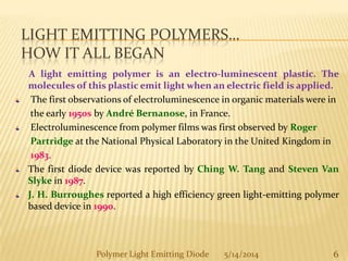 LIGHT EMITTING POLYMERS…
HOW IT ALL BEGAN
A light emitting polymer is an electro-luminescent plastic. The
molecules of this plastic emit light when an electric field is applied.
The first observations of electroluminescence in organic materials were in
the early 1950s by André Bernanose, in France.
Electroluminescence from polymer films was first observed by Roger
Partridge at the National Physical Laboratory in the United Kingdom in
1983.
The first diode device was reported by Ching W. Tang and Steven Van
Slyke in 1987.
J. H. Burroughes reported a high efficiency green light-emitting polymer
based device in 1990.
6Polymer Light Emitting Diode 5/14/2014
 