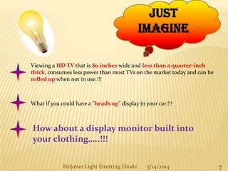 7
Just
Imagine
Viewing a HD TV that is 80 inches wide and less than a quarter-inch
thick, consumes less power than most TVs on the market today and can be
rolled up when not in use.!!!
What if you could have a "heads up" display in your car.!!!
How about a display monitor built into
your clothing…..!!!
Polymer Light Emitting Diode 5/14/2014
 