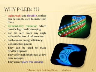 WHY P-LEDS ???
 Lightweight and flexible, so they
can be simply used to make thin
films.
 Extraordinary resolution which
provide high quality imaging;
 Can be seen from any angle
without the loss of information;
 Enable more energy efficiency;
 Consume less power;
 They can be used to make
flexible displays;
 They offer high brightness at low
drive voltages;
 They ensure glare-free viewing;
8Polymer Light Emitting Diode 5/14/2014
 