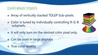 STACKED ORGNAIC LEP(SOLEP)
 Array of vertically stacked TOLEP Sub-pixels.
 Color is tuned by individually controlling R-G-B
subpixels.
 It will only turn on the desired color pixel only.
 Can be used in large displays.
 True color quality.
 