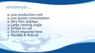 ADVANTAGES ….
 Low production cost
 Low power consumption
 Very thin displays
 Large viewing angle
 Simple to use
 Short response time
 Flexible & Robust
 