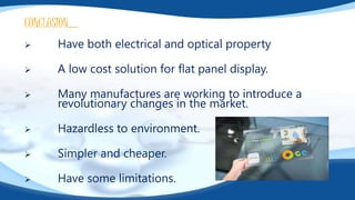 CONCLUSION…..
 Have both electrical and optical property
 A low cost solution for flat panel display.
 Many manufactures are working to introduce a
revolutionary changes in the market.
 Hazardless to environment.
 Simpler and cheaper.
 Have some limitations.
 