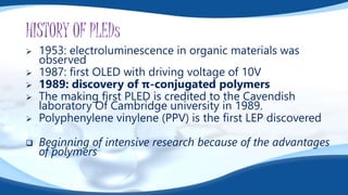HISTORY OF PLEDs
 1953: electroluminescence in organic materials was
observed
 1987: first OLED with driving voltage of 10V
 1989: discovery of π-conjugated polymers
 The making first PLED is credited to the Cavendish
laboratory Of Cambridge university in 1989.
 Polyphenylene vinylene (PPV) is the first LEP discovered
 Beginning of intensive research because of the advantages
of polymers
 
