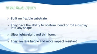 FLEXIBLE ORGANIC LEP(FOLEP)
 Built on flexible substrate.
 They have the ability to confirm, bend or roll a display
into any shape.
 Ultra lightweight and thin form.
 They are less fragile and more impact resistant.
 