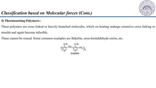 4) Thermosetting Polymers:-
These polymers are cross linked or heavily branched molecules, which on heating undergo extensive cross linking in
moulds and again become infusible.
These cannot be reused. Some common examples are Bakelite, urea-formaldehyde resins, etc.
Classification based on Molecular forces (Cont.)
 