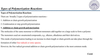 Types of Polymerization Reactions
There are broadly 2 types of polymerization reactions:-
1. Addition or chain growth polymerization
2. Condensation or step growth polymerization
1. Addition or chain growth polymerization
The molecules of the same monomer or different monomers add together on a large scale to form a polymer.
The monomers used are unsaturated compounds, e.g., alkenes, alkadienes and their derivatives.
This mode of polymerisation leading to an increase in chain length or chain growth can take place through the
formation of either free radicals or ionic species.
However, the free radical governed addition or chain growth polymerisation is the most common mode.
Contd.
Types of Polymerization Reactions
 