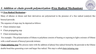 1.1 Free Radical Mechanism:-
Many of alkenes or dienes and their derivatives are polymerized in the presence of a free radical (catalyst) like
benzoyl peroxide.
The sequence of steps may be depicted as follows:
 Chain initiation steps
 Chain propagating step
 Chain terminating step
For example:- The polymerisation of Ethene to polythene consists of heating or exposing to light a mixture of Ethene
with a small amount of benzoyl peroxide initiator.
Chain initiating step-The process starts with the addition of phenyl free radical formed by the peroxide to the Ethene
double bond thus generating a new and larger free radical. This step is called chain initiating step.
1. Addition or chain growth polymerization (Free Radical Mechanism)
 