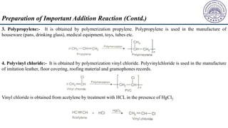 3. Polypropylene:- It is obtained by polymerization propylene. Polypropylene is used in the manufacture of
houseware (pans, drinking glass), medical equipment, toys, tubes etc.
4. Polyvinyl chloride:- It is obtained by polymerization vinyl chloride. Polyvinylchloride is used in the manufacture
of imitation leather, floor covering, roofing material and gramophones records.
Vinyl chloride is obtained from acetylene by treatment with HCL in the presence of HgCl2
Preparation of Important Addition Reaction (Contd.)
 