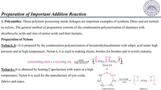 Preparation of Important Addition Reaction
1. Polyamides:-These polymers possessing amide linkages are important examples of synthetic fibres and are termed
as nylons. The general method of preparation consists of the condensation polymerisation of diamines with
dicarboxylic acids and also of amino acids and their lactams.
Preparation of Nylons
Nylon 6, 6:- It is prepared by the condensation polymerisation of hexamethylenediamine with adipic acid under high
pressure and at high temperature. Nylon 6, 6 is used in making sheets, bristles for brushes and in textile industry.
Nylon 6:- It is obtained by heating Caprolactum with water at a high
temperature. Nylon 6 is used for the manufacture of tyre cords,
fabrics and ropes.
 