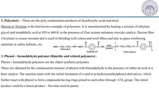 2. Polyesters: - These are the poly condensation products of dicarboxylic acids and diols.
Dacron or Terylene is the best known example of polyesters. It is manufactured by heating a mixture of ethylene
glycol and terephthalic acid at 420 to 460 K in the presence of Zinc acetate antimony trioxide catalyst. Dacron fibre
(Terylene) is crease resistant and is used in blending with cotton and wool fibres and also as glass reinforcing
materials in safety helmets, etc.
3. Phenol – formaldehyde polymer (Bakelite and related polymers):-
Phenol - formaldehyde polymers are the oldest synthetic polymers.
These are obtained by the condensation reaction of phenol with formaldehyde in the presence of either an acid or a
base catalyst. The reaction starts with the initial formation of o-and/or p-hydroxymethylphenol derivatives, which
further react with phenol to form compounds having rings joined to each other through –CH2 group. The initial
product could be a linear product – Novolac used in paints.
 