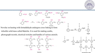 Novolac on heating with formaldehyde undergoes cross linking to form
infusible solid mass called Bakelite. It is used for making combs,
phonograph records, electrical switches and handles of various utensils.
 