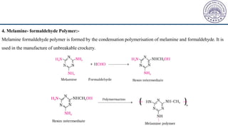 4. Melamine- formaldehyde Polymer:-
Melamine formaldehyde polymer is formed by the condensation polymerisation of melamine and formaldehyde. It is
used in the manufacture of unbreakable crockery.
 