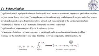 Copolymerisation is a polymerisation reaction in which a mixture of more than one monomeric species is allowed to
polymerise and form a copolymer. The copolymer can be made not only by chain growth polymerisation but by step
growth polymerisation also. It contains multiple units of each monomer used in the same polymeric chain.
For example:-a mixture of 1, 3 – butadiene and styrene can form a copolymer.
Copolymers have properties quite different from homopolymers.
For example: - butadiene - styrene copolymer is quite tough and is a good substitute for natural rubber.
It is used for the manufacture of auto tyres, floor tiles, footwear components, cable insulation, etc.
Co- Polymerization
 