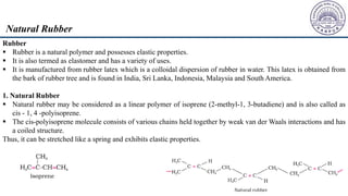 Rubber
 Rubber is a natural polymer and possesses elastic properties.
 It is also termed as elastomer and has a variety of uses.
 It is manufactured from rubber latex which is a colloidal dispersion of rubber in water. This latex is obtained from
the bark of rubber tree and is found in India, Sri Lanka, Indonesia, Malaysia and South America.
1. Natural Rubber
 Natural rubber may be considered as a linear polymer of isoprene (2-methyl-1, 3-butadiene) and is also called as
cis - 1, 4 -polyisoprene.
 The cis-polyisoprene molecule consists of various chains held together by weak van der Waals interactions and has
a coiled structure.
Thus, it can be stretched like a spring and exhibits elastic properties.
Natural Rubber
 