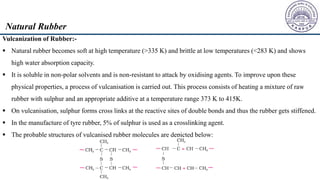 Vulcanization of Rubber:-
 Natural rubber becomes soft at high temperature (>335 K) and brittle at low temperatures (<283 K) and shows
high water absorption capacity.
 It is soluble in non-polar solvents and is non-resistant to attack by oxidising agents. To improve upon these
physical properties, a process of vulcanisation is carried out. This process consists of heating a mixture of raw
rubber with sulphur and an appropriate additive at a temperature range 373 K to 415K.
 On vulcanisation, sulphur forms cross links at the reactive sites of double bonds and thus the rubber gets stiffened.
 In the manufacture of tyre rubber, 5% of sulphur is used as a crosslinking agent.
 The probable structures of vulcanised rubber molecules are depicted below:
Natural Rubber
 