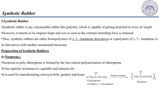 2.Synthetic Rubber
•Synthetic rubber is any vulcanisable rubber like polymer, which is capable of getting stretched to twice its length.
•However, it returns to its original shape and size as soon as the external stretching force is released.
•Thus, synthetic rubbers are either homopolymers of 1, 3 - butadiene derivatives or copolymers of 1, 3 - butadiene or
its derivatives with another unsaturated monomer.
Preparation of Synthetic Rubbers
(i) Neoprene:-
•Neoprene or poly chloroprene is formed by the free radical polymerisation of chloroprene.
•It has superior resistance to vegetable and mineral oils.
•It is used for manufacturing conveyor belts, gaskets and hoses.
Synthetic Rubber
 