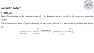 (ii) Buna –N:-
•Buna –N is obtained by the copolymerisation of 1, 3 – butadiene and acrylonitrile in the presence of a peroxide
catalyst.
•It is resistant to the action of petrol, lubricating oil and organic solvents. It is used in making oil seals, tank lining,
etc.
Synthetic Rubber
 