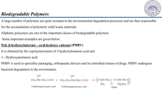 A large number of polymers are quite resistant to the environmental degradation processes and are thus responsible
for the accumulation of polymeric solid waste materials.
Aliphatic polyesters are one of the important classes of biodegradable polymers.
Some important examples are given below:
Poly β-hydroxybutyrate – co-β-hydroxy valerate (PHBV)
It is obtained by the copolymerisation of 3-hydroxybutanoic acid and
3 - Hydroxypentanoic acid.
PHBV is used in speciality packaging, orthopaedic devices and in controlled release of drugs. PHBV undergoes
bacterial degradation in the environment.
Biodegradable Polymers
 
