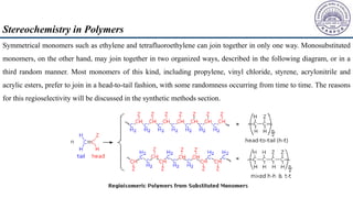 Symmetrical monomers such as ethylene and tetrafluoroethylene can join together in only one way. Monosubstituted
monomers, on the other hand, may join together in two organized ways, described in the following diagram, or in a
third random manner. Most monomers of this kind, including propylene, vinyl chloride, styrene, acrylonitrile and
acrylic esters, prefer to join in a head-to-tail fashion, with some randomness occurring from time to time. The reasons
for this regioselectivity will be discussed in the synthetic methods section.
Stereochemistry in Polymers
 
