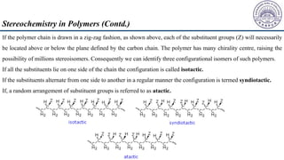If the polymer chain is drawn in a zig-zag fashion, as shown above, each of the substituent groups (Z) will necessarily
be located above or below the plane defined by the carbon chain. The polymer has many chirality centre, raising the
possibility of millions stereoisomers. Consequently we can identify three configurational isomers of such polymers.
If all the substituents lie on one side of the chain the configuration is called isotactic.
If the substituents alternate from one side to another in a regular manner the configuration is termed syndiotactic.
If, a random arrangement of substituent groups is referred to as atactic.
Stereochemistry in Polymers (Contd.)
 