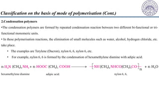 2.Condensation polymers
•The condensation polymers are formed by repeated condensation reaction between two different bi-functional or tri-
functional monomeric units.
• In these polymerisation reactions, the elimination of small molecules such as water, alcohol, hydrogen chloride, etc.
take place.
• The examples are Terylene (Dacron), nylon 6, 6, nylon 6, etc.
• For example, nylon 6, 6 is formed by the condensation of hexamethylene diamine with adipic acid.
hexamethylene diamine adipic acid. nylon 6, 6,
Classification on the basis of mode of polymerisation (Cont.)
 