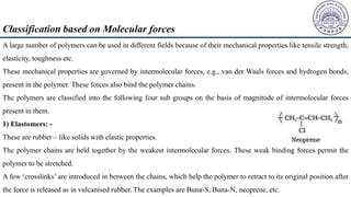 A large number of polymers can be used in different fields because of their mechanical properties like tensile strength,
elasticity, toughness etc.
These mechanical properties are governed by intermolecular forces, e.g., van der Waals forces and hydrogen bonds,
present in the polymer. These forces also bind the polymer chains.
The polymers are classified into the following four sub groups on the basis of magnitude of intermolecular forces
present in them.
1) Elastomers: -
These are rubber – like solids with elastic properties.
The polymer chains are held together by the weakest intermolecular forces. These weak binding forces permit the
polymer to be stretched.
A few ‘crosslinks’ are introduced in between the chains, which help the polymer to retract to its original position after
the force is released as in vulcanised rubber. The examples are Buna-S, Buna-N, neoprene, etc.
Classification based on Molecular forces
 
