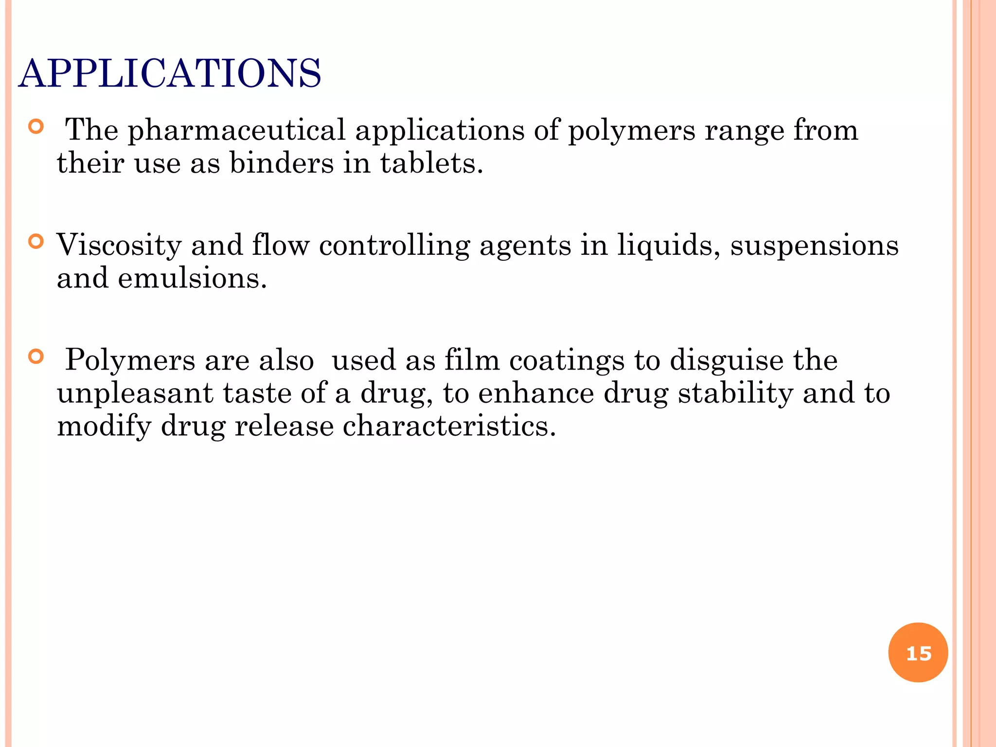 APPLICATIONS
 The pharmaceutical applications of polymers range from
their use as binders in tablets.
 Viscosity and flow controlling agents in liquids, suspensions
and emulsions.
 Polymers are also used as film coatings to disguise the
unpleasant taste of a drug, to enhance drug stability and to
modify drug release characteristics.
15
 