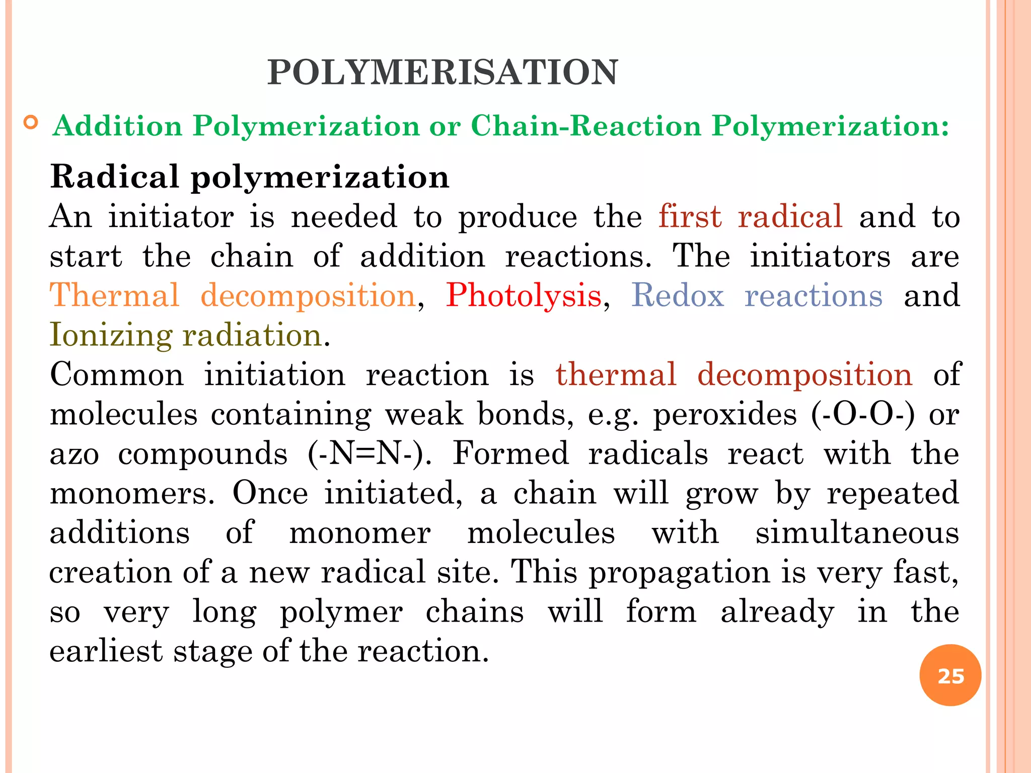 25
Radical polymerization
An initiator is needed to produce the first radical and to
start the chain of addition reactions. The initiators are
Thermal decomposition, Photolysis, Redox reactions and
Ionizing radiation.
Common initiation reaction is thermal decomposition of
molecules containing weak bonds, e.g. peroxides (-O-O-) or
azo compounds (-N=N-). Formed radicals react with the
monomers. Once initiated, a chain will grow by repeated
additions of monomer molecules with simultaneous
creation of a new radical site. This propagation is very fast,
so very long polymer chains will form already in the
earliest stage of the reaction.
POLYMERISATION
 Addition Polymerization or Chain-Reaction Polymerization:
 