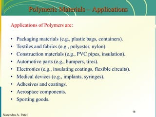 Narendra A. Patel
18
Polymeric Materials – Applications
Applications of Polymers are:
• Packaging materials (e.g., plastic bags, containers).
• Textiles and fabrics (e.g., polyester, nylon).
• Construction materials (e.g., PVC pipes, insulation).
• Automotive parts (e.g., bumpers, tires).
• Electronics (e.g., insulating coatings, flexible circuits).
• Medical devices (e.g., implants, syringes).
• Adhesives and coatings.
• Aerospace components.
• Sporting goods.
 