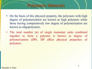 Narendra A. Patel
4
Polymeric Materials
• On the basis of this physical property, the polymers with high
degree of polymerization are known as high polymers while
those having comparatively low degree of polymerization are
known as oligopolymers.
• The total number (n) of single monomer units combined
together to form a polymer is known as degree of
polymerization (DP). DP affect physical properties of
polymers.
 
