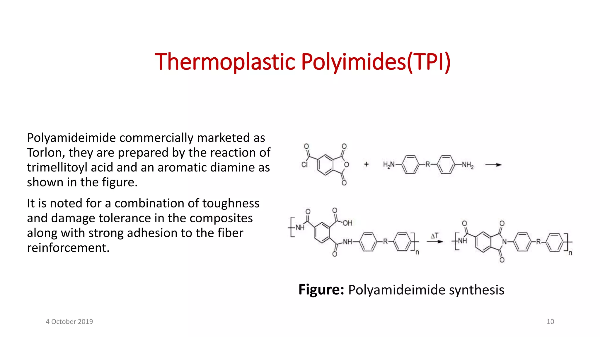 Thermoplastic Polyimides(TPI)
Polyamideimide commercially marketed as
Torlon, they are prepared by the reaction of
trimellitoyl acid and an aromatic diamine as
shown in the figure.
It is noted for a combination of toughness
and damage tolerance in the composites
along with strong adhesion to the fiber
reinforcement.
Figure: Polyamideimide synthesis
4 October 2019 10
 