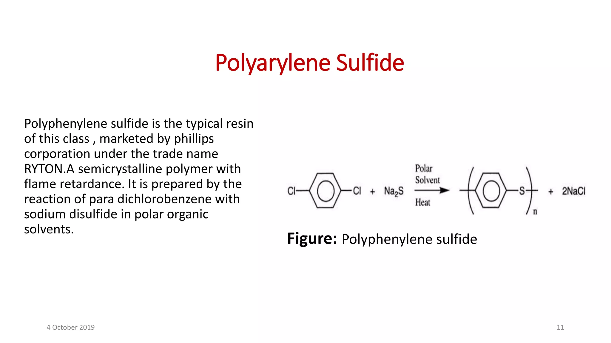 Polyarylene Sulfide
Polyphenylene sulfide is the typical resin
of this class , marketed by phillips
corporation under the trade name
RYTON.A semicrystalline polymer with
flame retardance. It is prepared by the
reaction of para dichlorobenzene with
sodium disulfide in polar organic
solvents.
Figure: Polyphenylene sulfide
4 October 2019 11
 