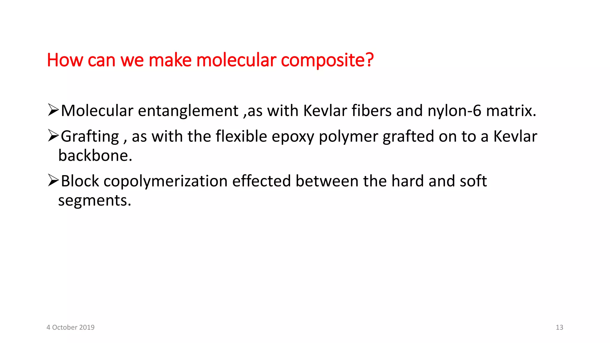Molecular entanglement ,as with Kevlar fibers and nylon-6 matrix.
Grafting , as with the flexible epoxy polymer grafted on to a Kevlar
backbone.
Block copolymerization effected between the hard and soft
segments.
How can we make molecular composite?
4 October 2019 13
 