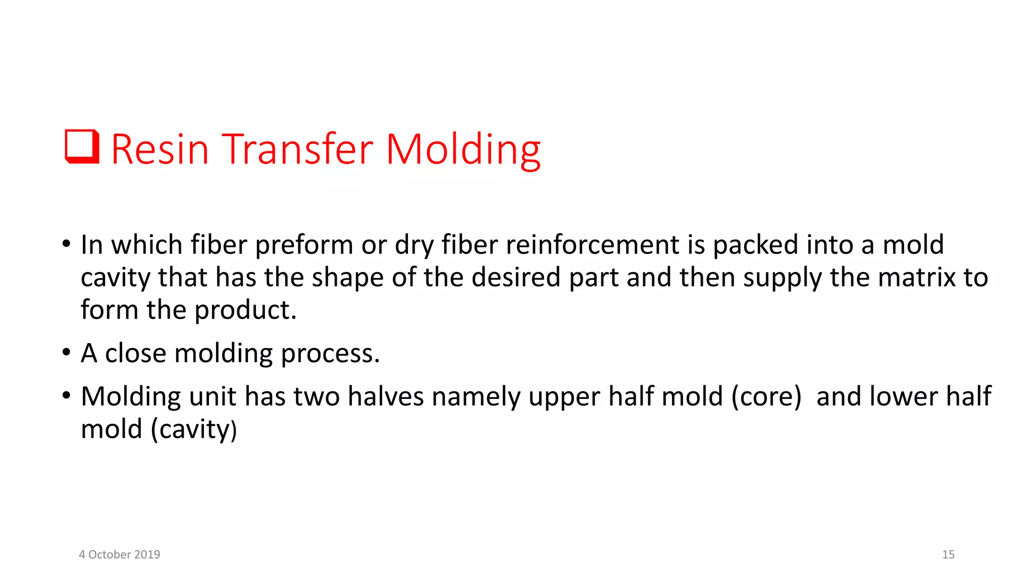 Resin Transfer Molding
• In which fiber preform or dry fiber reinforcement is packed into a mold
cavity that has the shape of the desired part and then supply the matrix to
form the product.
• A close molding process.
• Molding unit has two halves namely upper half mold (core) and lower half
mold (cavity)
4 October 2019 15
 