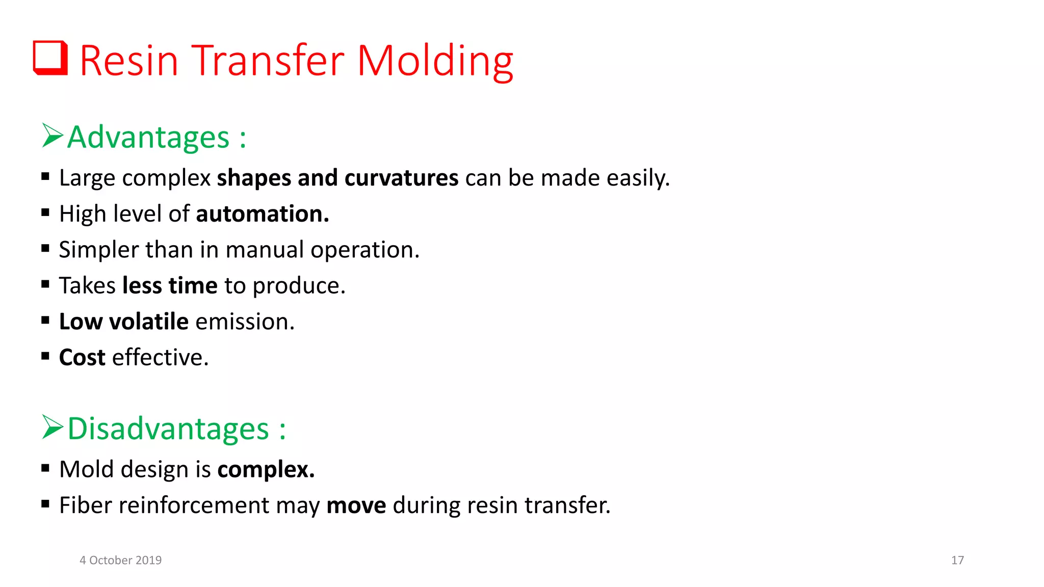 Resin Transfer Molding
Advantages :
 Large complex shapes and curvatures can be made easily.
 High level of automation.
 Simpler than in manual operation.
 Takes less time to produce.
 Low volatile emission.
 Cost effective.
Disadvantages :
 Mold design is complex.
 Fiber reinforcement may move during resin transfer.
4 October 2019 17
 