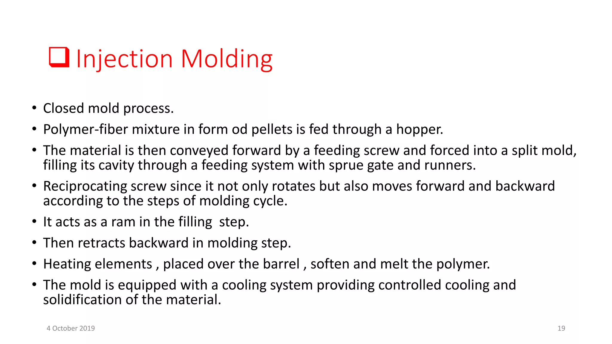 Injection Molding
• Closed mold process.
• Polymer-fiber mixture in form od pellets is fed through a hopper.
• The material is then conveyed forward by a feeding screw and forced into a split mold,
filling its cavity through a feeding system with sprue gate and runners.
• Reciprocating screw since it not only rotates but also moves forward and backward
according to the steps of molding cycle.
• It acts as a ram in the filling step.
• Then retracts backward in molding step.
• Heating elements , placed over the barrel , soften and melt the polymer.
• The mold is equipped with a cooling system providing controlled cooling and
solidification of the material.
4 October 2019 19
 
