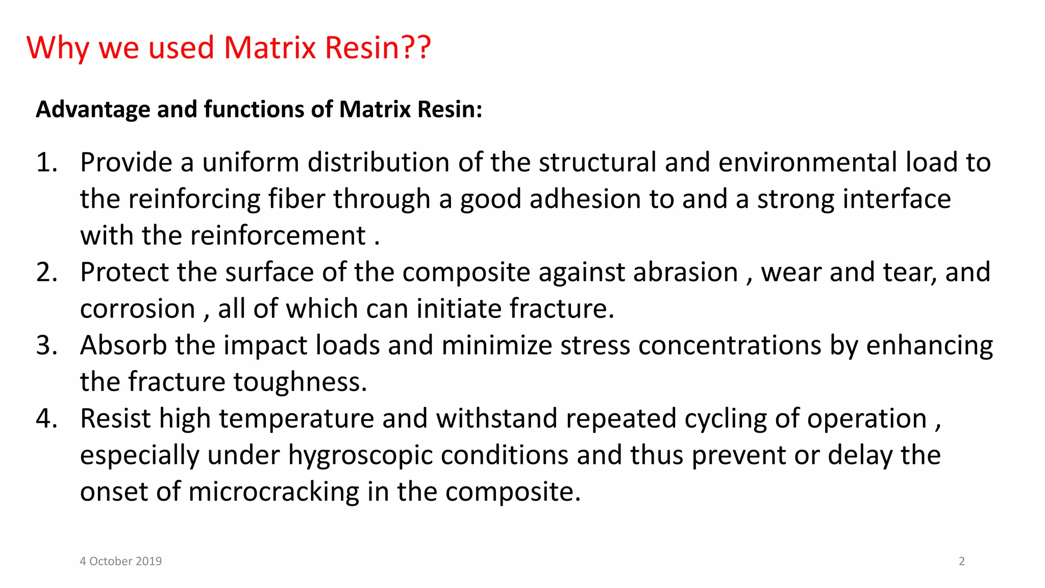 Why we used Matrix Resin??
Advantage and functions of Matrix Resin:
1. Provide a uniform distribution of the structural and environmental load to
the reinforcing fiber through a good adhesion to and a strong interface
with the reinforcement .
2. Protect the surface of the composite against abrasion , wear and tear, and
corrosion , all of which can initiate fracture.
3. Absorb the impact loads and minimize stress concentrations by enhancing
the fracture toughness.
4. Resist high temperature and withstand repeated cycling of operation ,
especially under hygroscopic conditions and thus prevent or delay the
onset of microcracking in the composite.
4 October 2019 2
 