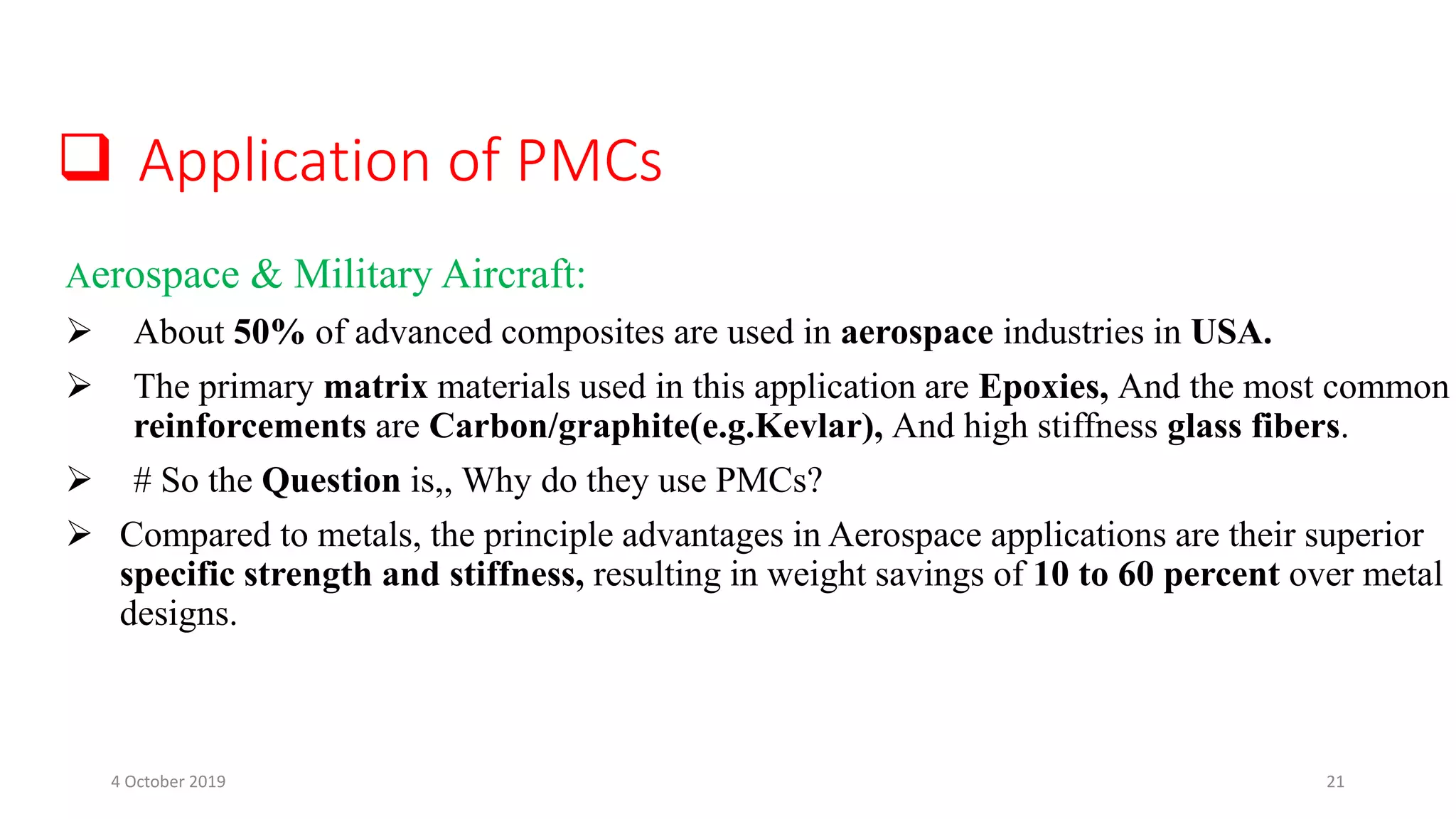  Application of PMCs
Aerospace & Military Aircraft:
 About 50% of advanced composites are used in aerospace industries in USA.
 The primary matrix materials used in this application are Epoxies, And the most common
reinforcements are Carbon/graphite(e.g.Kevlar), And high stiffness glass fibers.
 # So the Question is,, Why do they use PMCs?
 Compared to metals, the principle advantages in Aerospace applications are their superior
specific strength and stiffness, resulting in weight savings of 10 to 60 percent over metal
designs.
4 October 2019 21
 