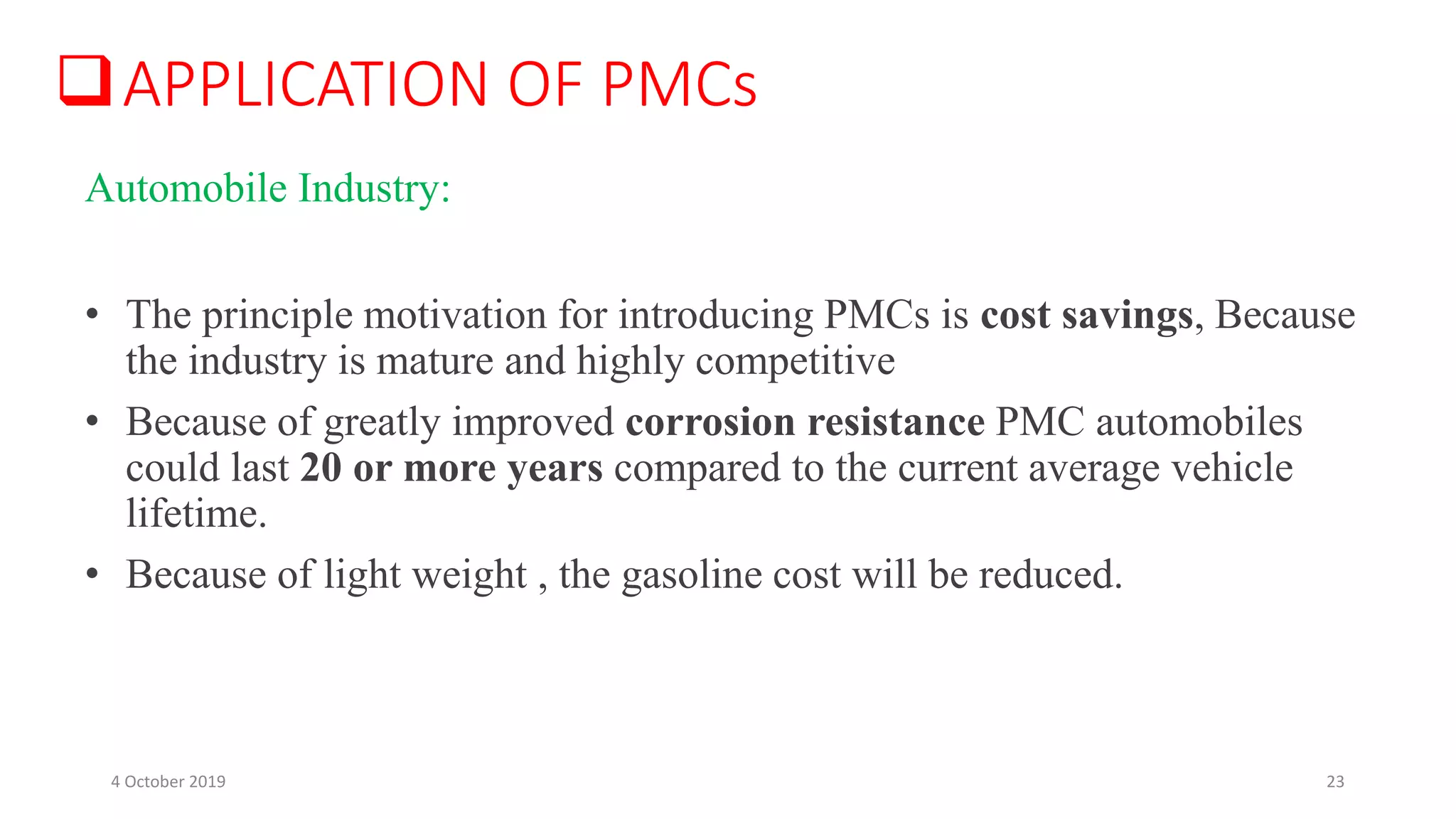 APPLICATION OF PMCs
• The principle motivation for introducing PMCs is cost savings, Because
the industry is mature and highly competitive
• Because of greatly improved corrosion resistance PMC automobiles
could last 20 or more years compared to the current average vehicle
lifetime.
• Because of light weight , the gasoline cost will be reduced.
Automobile Industry:
4 October 2019 23
 