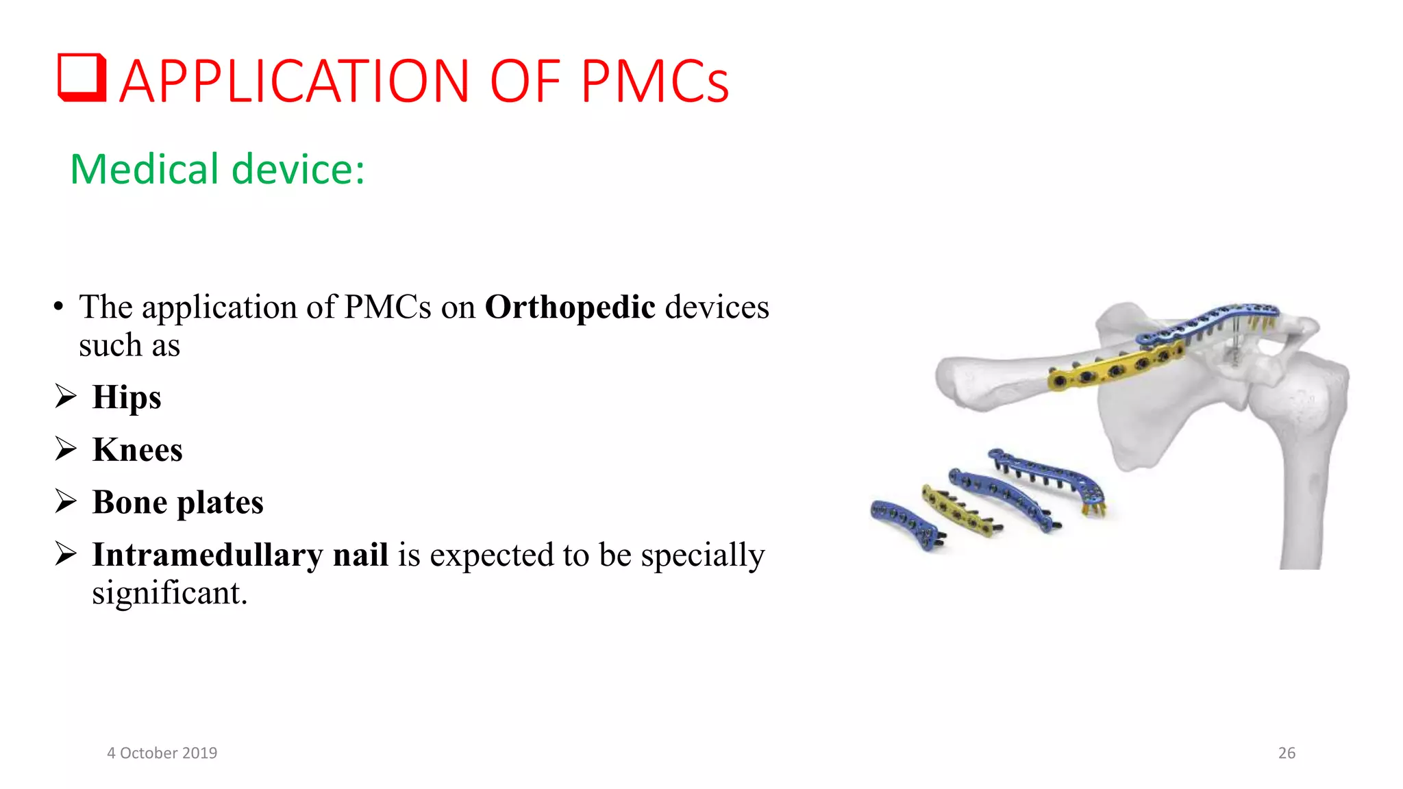 • The application of PMCs on Orthopedic devices
such as
 Hips
 Knees
 Bone plates
 Intramedullary nail is expected to be specially
significant.
APPLICATION OF PMCs
Medical device:
4 October 2019 26
 