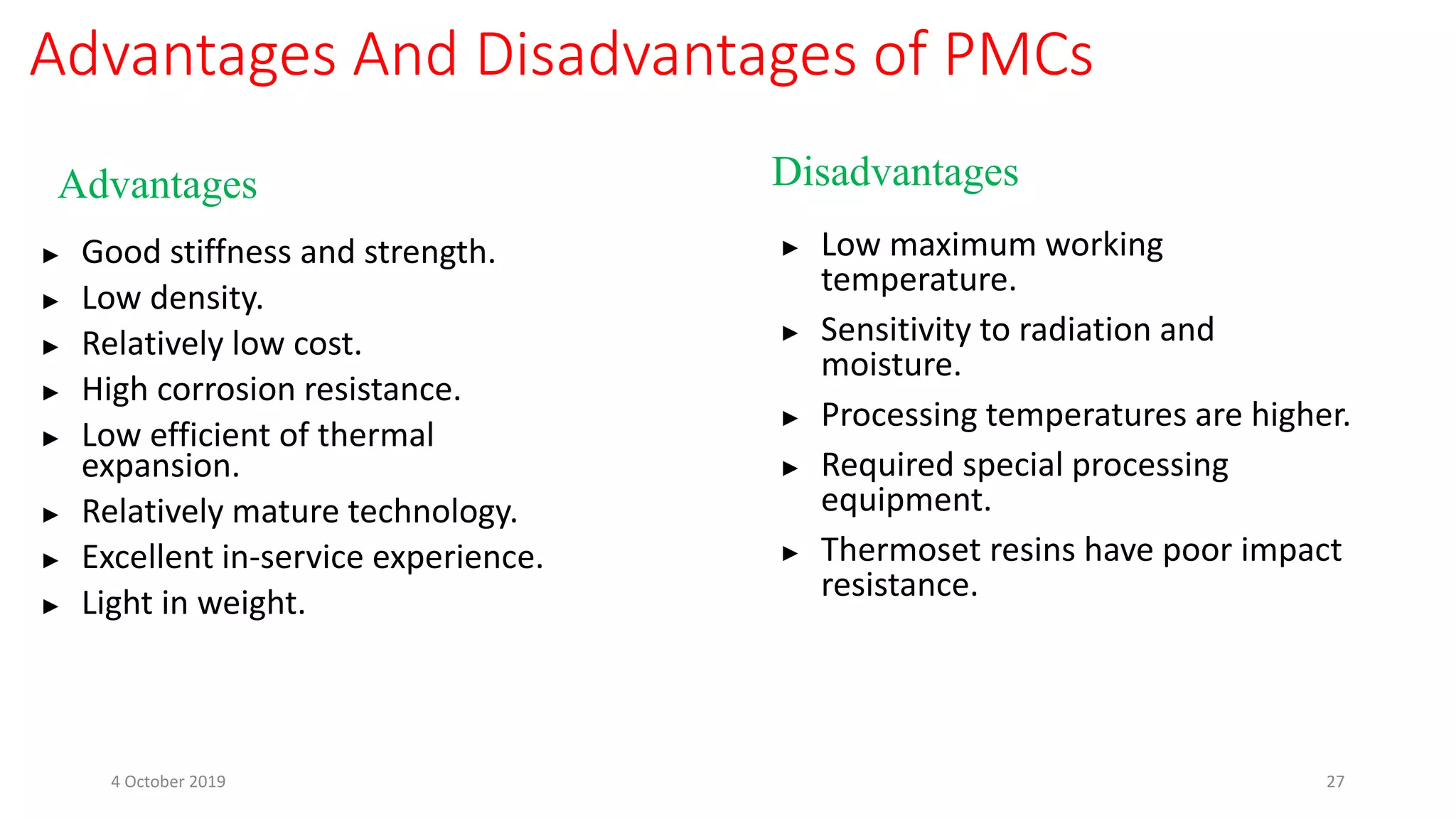 Advantages And Disadvantages of PMCs
Advantages Disadvantages
► Good stiffness and strength.
► Low density.
► Relatively low cost.
► High corrosion resistance.
► Low efficient of thermal
expansion.
► Relatively mature technology.
► Excellent in-service experience.
► Light in weight.
► Low maximum working
temperature.
► Sensitivity to radiation and
moisture.
► Processing temperatures are higher.
► Required special processing
equipment.
► Thermoset resins have poor impact
resistance.
4 October 2019 27
 