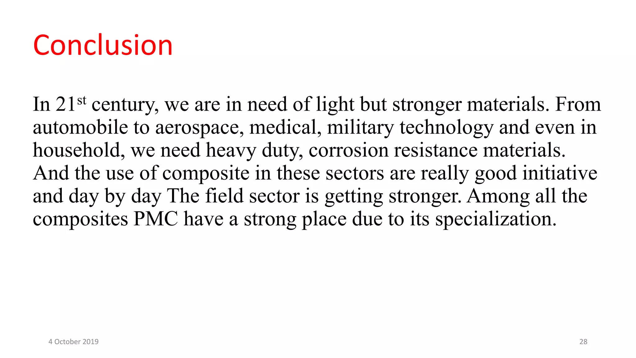 In 21st century, we are in need of light but stronger materials. From
automobile to aerospace, medical, military technology and even in
household, we need heavy duty, corrosion resistance materials.
And the use of composite in these sectors are really good initiative
and day by day The field sector is getting stronger. Among all the
composites PMC have a strong place due to its specialization.
Conclusion
4 October 2019 28
 