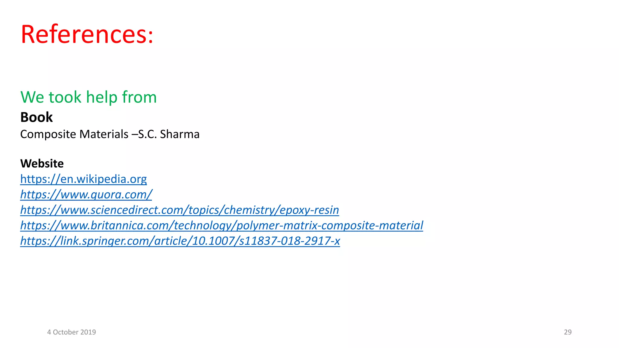 References:
We took help from
Book
Composite Materials –S.C. Sharma
Website
https://en.wikipedia.org
https://www.quora.com/
https://www.sciencedirect.com/topics/chemistry/epoxy-resin
https://www.britannica.com/technology/polymer-matrix-composite-material
https://link.springer.com/article/10.1007/s11837-018-2917-x
4 October 2019 29
 